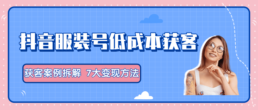 服装抖音号+获客的案例拆解，13种低成本获客方式，7大变现方法，直接上干货！-资源云