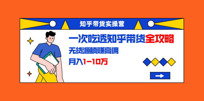 知乎带货实操营：一次吃透知乎带货全攻略 无货源躺赚高佣，月入1-10万-资源云