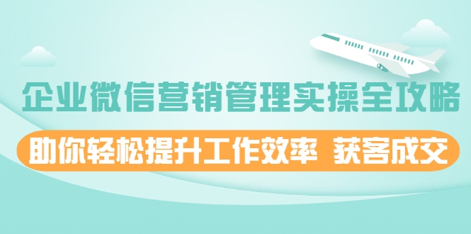 企业微信营销管理实操全攻略，助你轻松提升工作效率 获客成交 价值680元-资源云