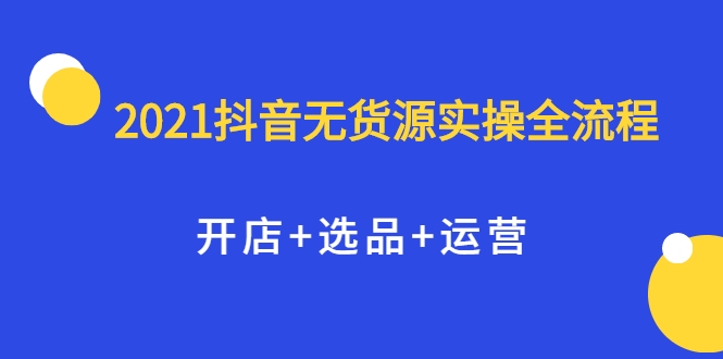 2021抖音无货源实操全流程，开店+选品+运营，全职兼职都可操作-资源云