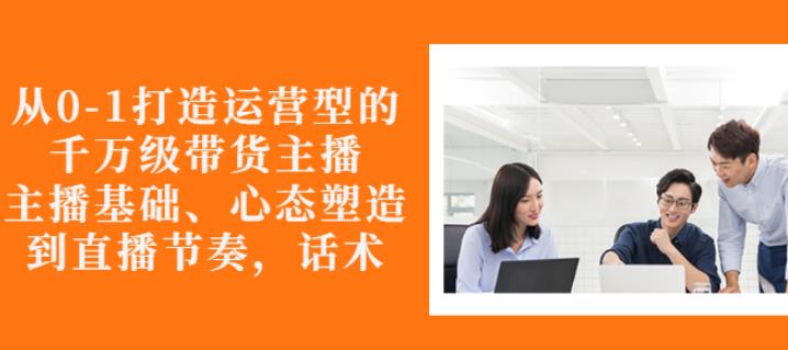 从0-1打造运营型的带货主播：主播基础、心态塑造，能力培养到直播节奏，话术进行全面讲-资源云