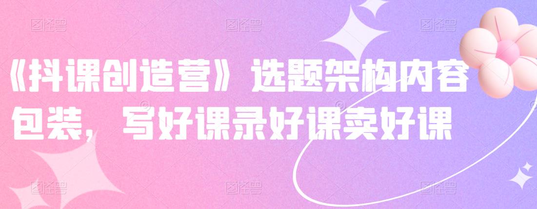 《抖课创造营》选题架构内容包装，写好课录好课卖好课-资源云