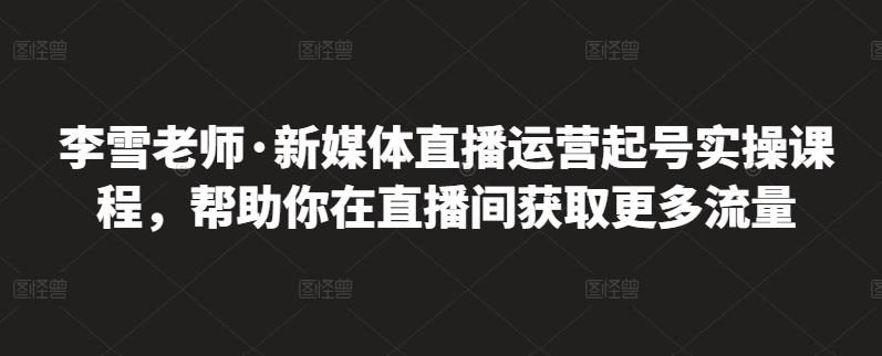李雪老师·新媒体直播运营起号实操课程，帮助你在直播间获取更多流量-资源云