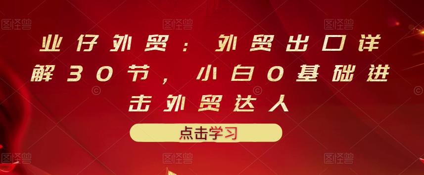 业仔外贸：外贸出口详解30节，小白0基础进击外贸达人 价值666元-资源云