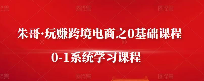 朱哥·玩赚跨境电商之0基础课程，0-1系统学习课程-资源云