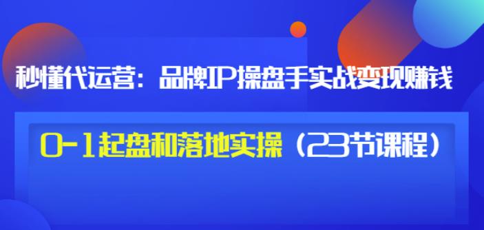 秒懂代运营：品牌IP操盘手实战赚钱，0-1起盘和落地实操（23节课程）价值199-资源云