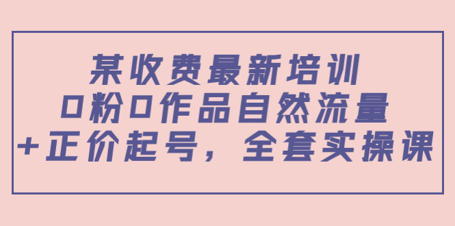 某最新收费培训内容：0粉0作品自然流量+正价起号，全套实操课-资源云