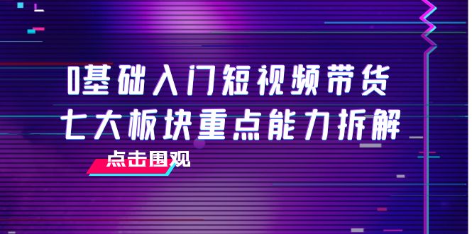 0基础入门短视频带货，七大板块重点能力拆解，7节精品课4小时干货-资源云
