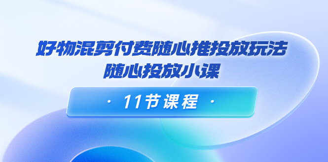 好物混剪付费随心推投放玩法，随心投放小课（11节课程）-资源云