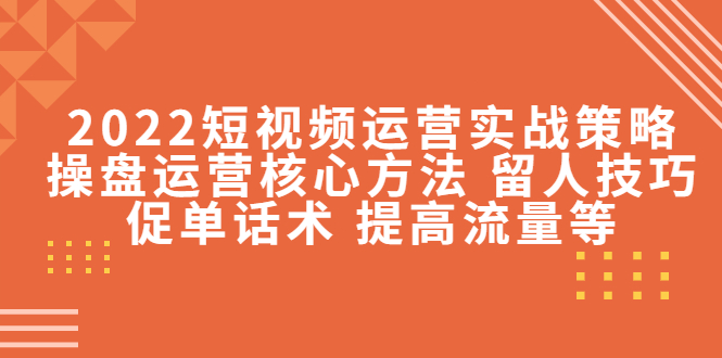 2022短视频运营实战策略：操盘运营核心方法 留人技巧促单话术 提高流量等-资源云