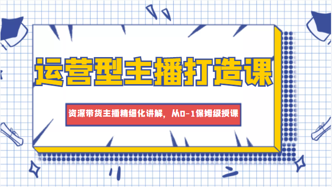 运营型主播打造课，资深带货主播精细化讲解，从0-1保姆级授课-资源云