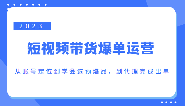 2023短视频带货爆单运营，从账号定位到学会选预爆品，到代理完成出单（价值1250元）-资源云