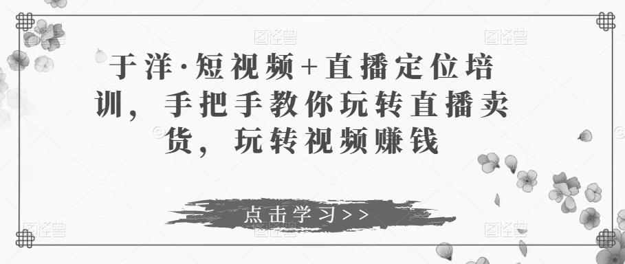 于洋·短视频+直播定位培训，手把手教你玩转直播卖货，玩转视频赚钱-资源云