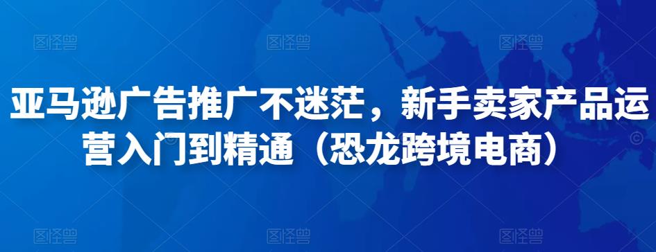 亚马逊广告推广不迷茫，新手卖家产品运营入门到精通（恐龙跨境电商）-资源云