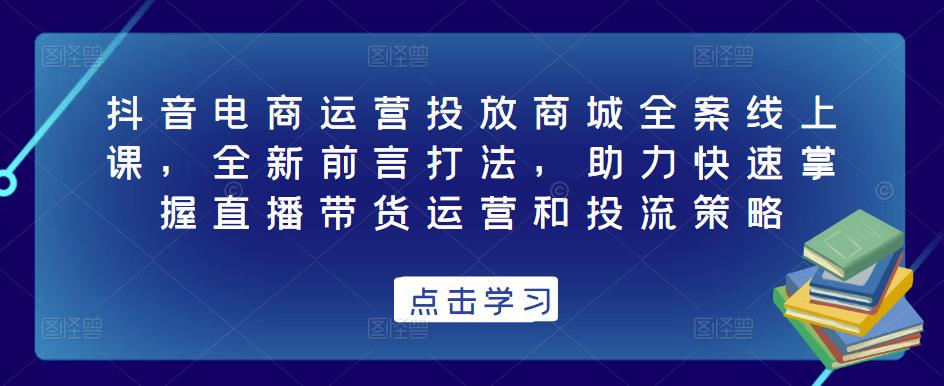 抖音电商运营投放商城全案线上课，全新前言打法，助力快速掌握直播带货运营和投流策略-资源云