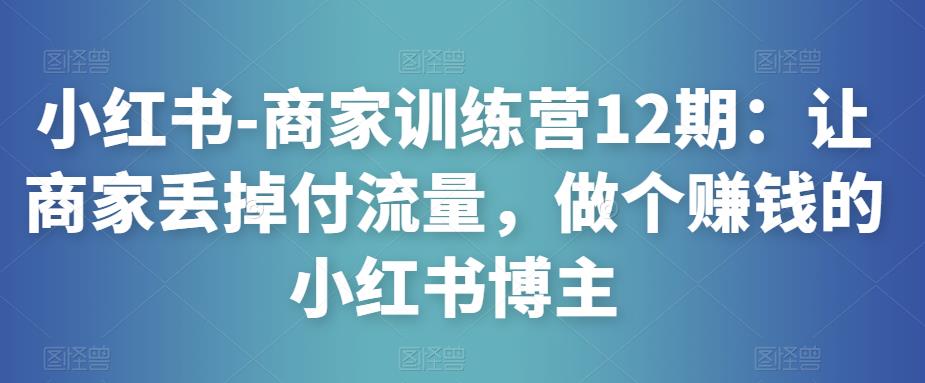 小红书-商家训练营12期：让商家丢掉付流量，做个赚钱的小红书博主-资源云