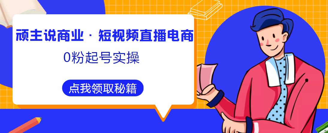 顽主说商业·短视频直播电商0粉起号实操，超800分钟超强实操干活，高效时间、快速落地拿成果-资源云