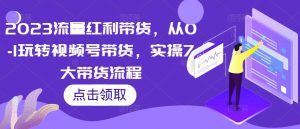 2023流量红利带货,从0-1玩转视频号带货,实操7大带货流程-资源云