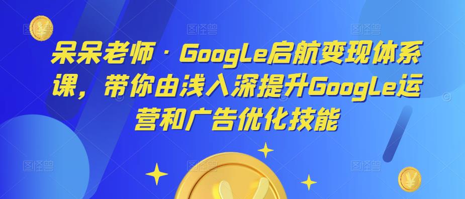 呆呆老师·Google启航变现体系课，带你由浅入深提升Google运营和广告优化技能-资源云