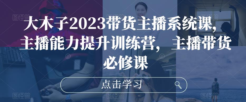 大木子2023带货主播系统课，主播能力提升训练营，主播带货必修课-资源云