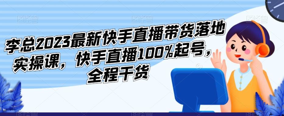 李总2023最新快手直播带货落地实操课，快手直播100%起号，全程干货-资源云