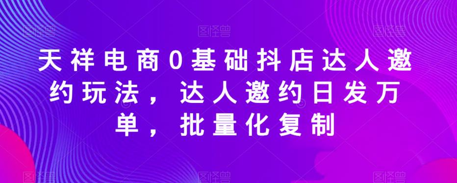 天祥电商0基础抖店达人邀约玩法，达人邀约日发万单，批量化复制-资源云
