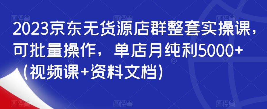 2023京东无货源店群整套实操课，可批量操作，单店月纯利5000+（视频课+资料文档）-资源云