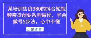 某培训售价980的抖音短视频带货创业系列课程,学会做号5步法,心中不慌-资源云