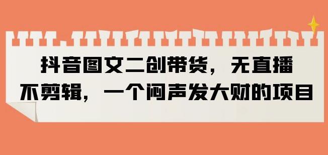 抖音图文二创带货，无直播，不剪辑，一个闷声发大财的项目【揭秘】-资源云