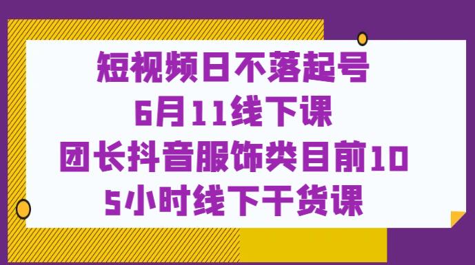 短视频日不落起号【6月11线下课】团长抖音服饰类目前10 5小时线下干货课-资源云