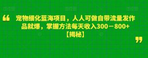 宠物细化蓝海项目,人人可做自带流量发作品就爆,掌握方法每天收入300-800+【揭秘】-资源云
