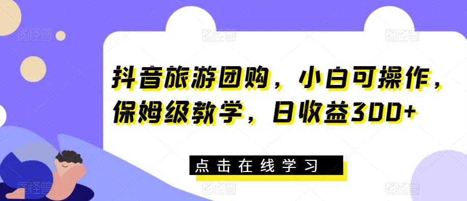 抖音旅游团购，小白可操作，保姆级教学，日收益300+【揭秘】-资源云