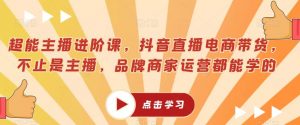 超能主播进阶课,抖音直播电商带货,不止是主播,品牌商家运营都能学的-资源云