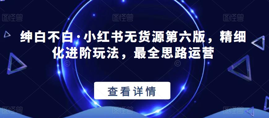 绅白不白·小红书无货源第六版，精细化进阶玩法，最全思路运营-资源云