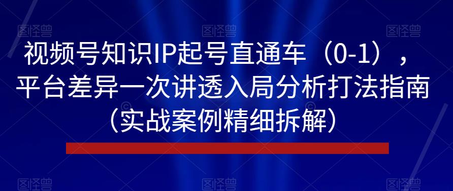 视频号知识IP起号直通车（0-1），平台差异一次讲透入局分析打法指南（实战案例精细拆解）-资源云