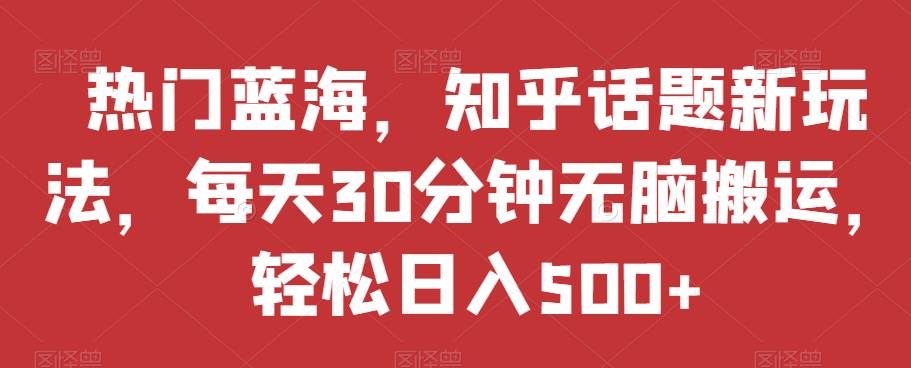 热门蓝海，知乎话题新玩法，每天30分钟无脑搬运，轻松日入500+【揭秘】-资源云