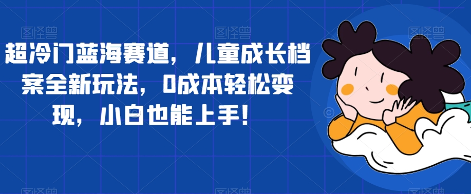 超冷门蓝海赛道，儿童成长档案全新玩法，0成本轻松变现，小白也能上手【揭秘】-资源云