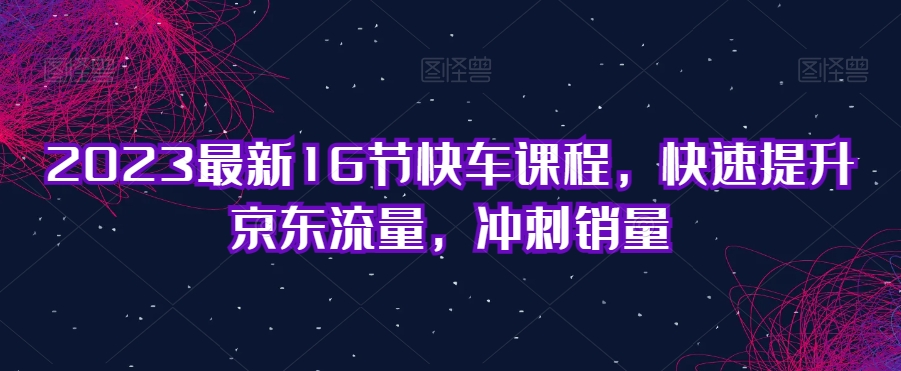 2023最新16节快车课程，快速提升京东流量，冲刺销量-资源云