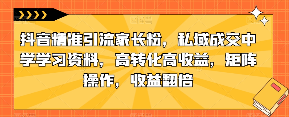 抖音精准引流家长粉，私域成交中学学习资料，高转化高收益，矩阵操作，收益翻倍【揭秘】-资源云