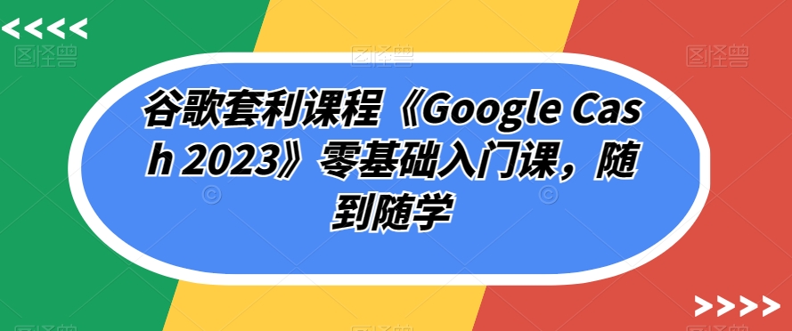 谷歌套利课程《Google Cash 2023》零基础入门课，随到随学-资源云