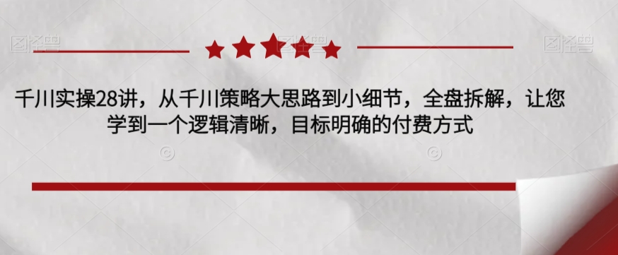 千川实操28讲，从千川策略大思路到小细节，全盘拆解，让您学到一个逻辑清晰，目标明确的付费方式-资源云