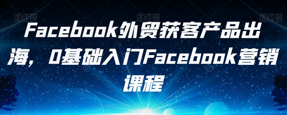 Facebook外贸获客产品出海，0基础入门Facebook营销课程-资源云