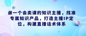 做一个会卖课的知识主播,找准专属知识产品,打造主播IP定位,构建直播话术体系-资源云