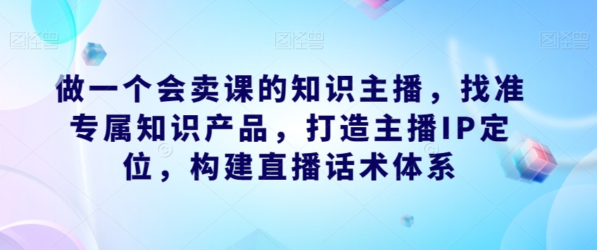 做一个会卖课的知识主播，找准专属知识产品，打造主播IP定位，构建直播话术体系-资源云