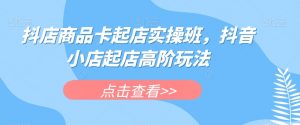 抖店商品卡起店实操班，抖音小店起店高阶玩法-资源云