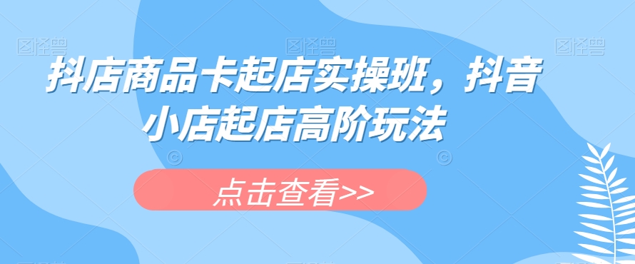 抖店商品卡起店实操班，抖音小店起店高阶玩法-资源云