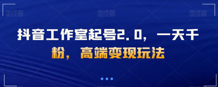抖音工作室起号2.0，一天千粉，高端变现玩法【揭秘】-资源云
