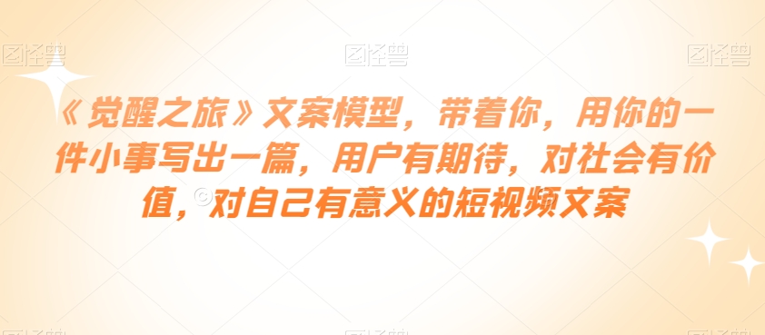 《觉醒之旅》文案模型，带着你，用你的一件小事写出一篇，用户有期待，对社会有价值，对自己有意义的短视频文案-资源云