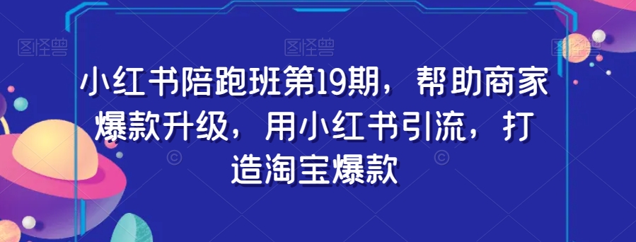 小红书陪跑班第19期，帮助商家爆款升级，用小红书引流，打造淘宝爆款-资源云
