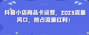 抖音小店商品卡运营,2023流量风口,抢占流量红利!-资源云